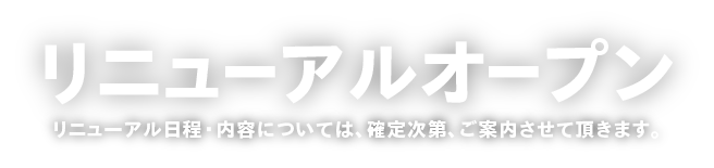 リニューアルオープン　リニューアル日程・内容については、確定次第、ご案内させて頂きます。